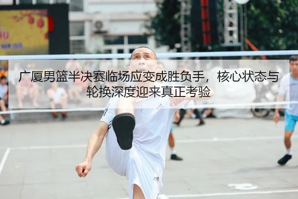 广厦男篮半决赛临场应变成胜负手，核心状态与轮换深度迎来真正考验